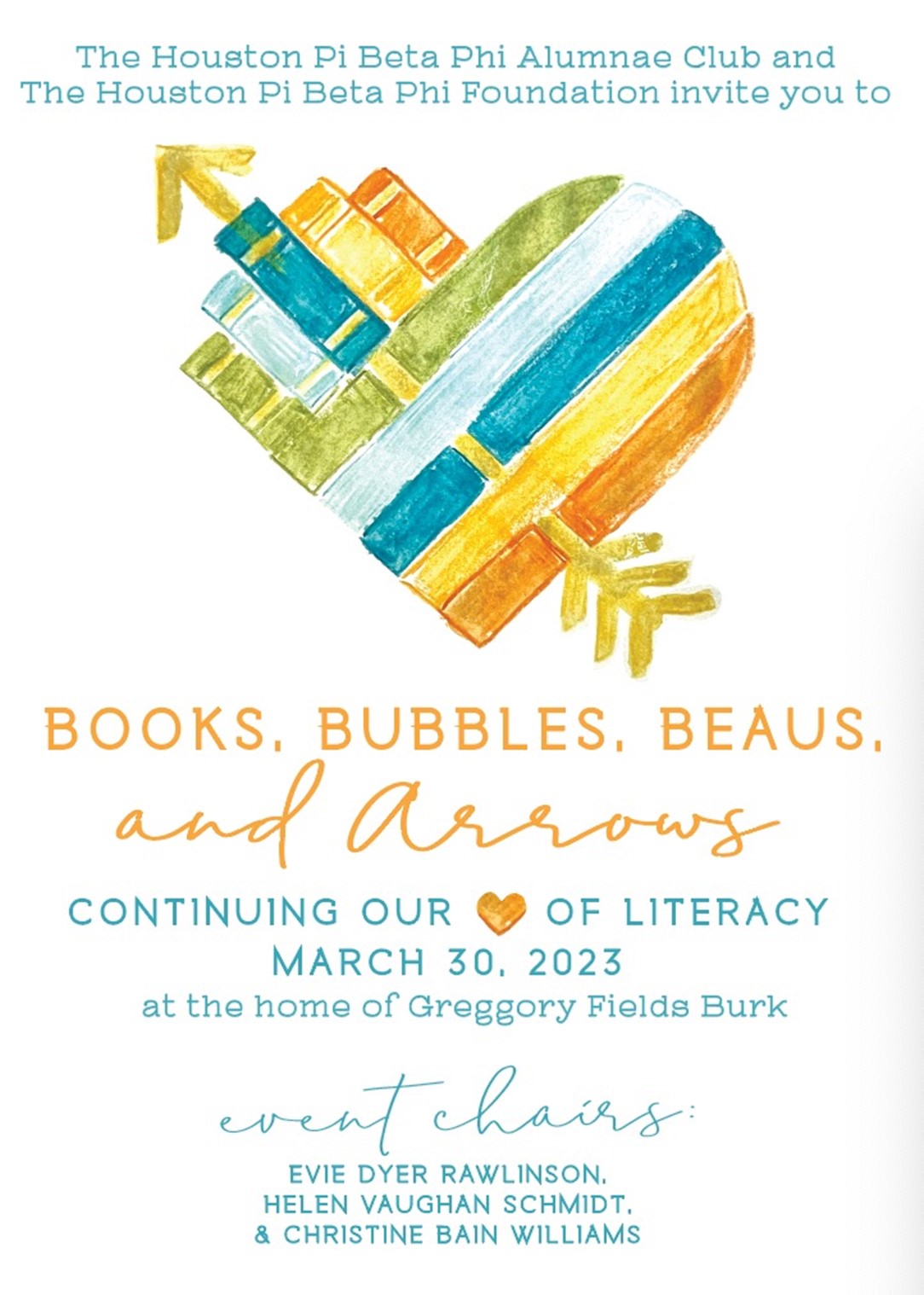 The Houston Pi Beta Phi Alumnae Club and The Houston Pi Beta Phi Foundation invite you to Books, Bubbles, Beaus, and Arrows, continuing our heart of literacy, March 30, 2023, at the home of Greggory Fields Burk. Event chairs: Evie Dyer Rawlingson, Helen Vaughan Schmidt, and Christine Bain Williams.