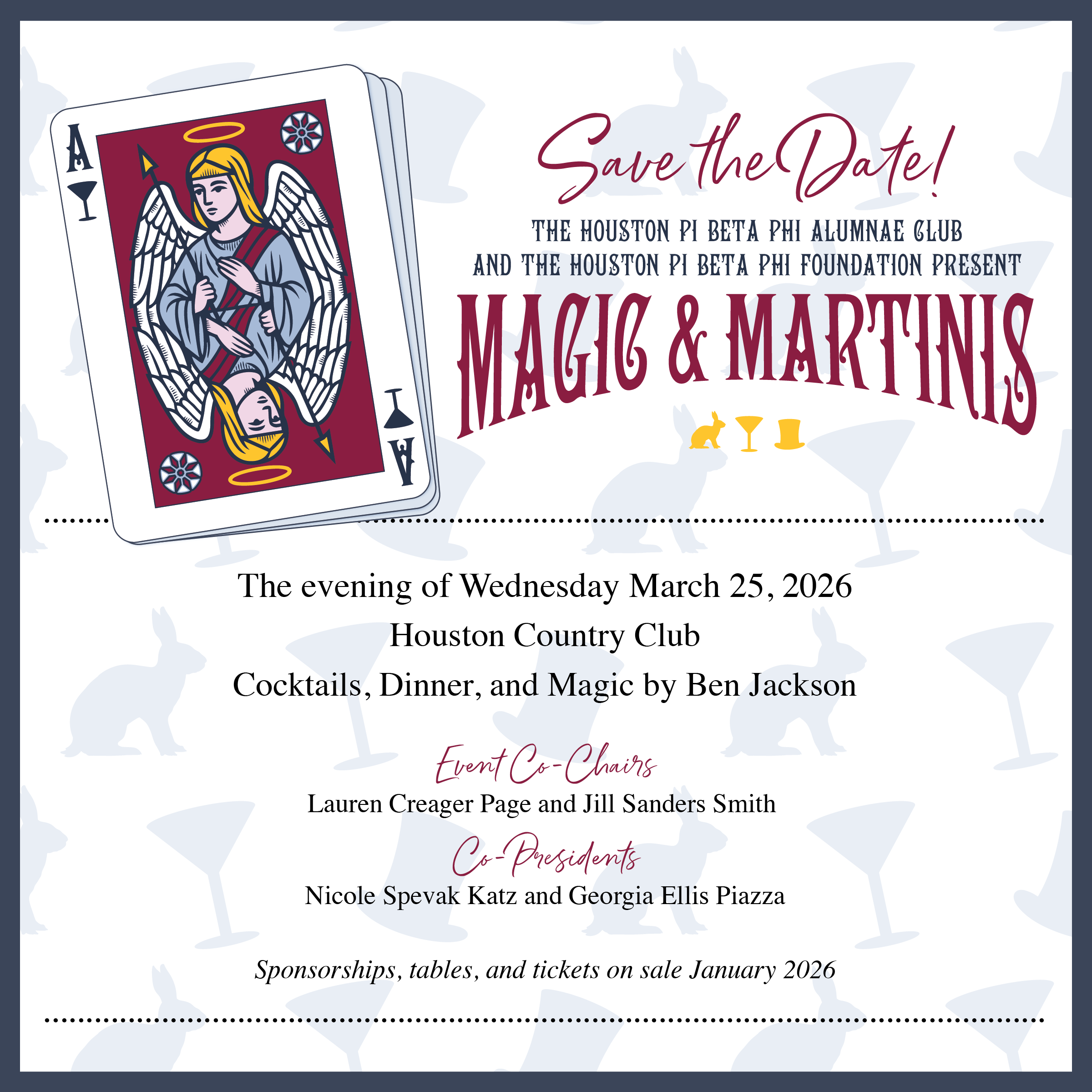 Save the Date!
THE HOUSTON PI BETA PHI ALUMNAE GLUB
AND THE HOUSTON PI BETA PHI FOUNDATION PRESENT
MAGIG & MARTINIS
The evening of Wednesday March 25, 2026
Houston Country Club
Cocktails, Dinner, and Magic by Ben Jackson
Event Co-Chairs
Lauren Creager Page and Jill Sanders Smith
Co-Presidents
Nicole Speak Katz and Georgia Ellis Piazza
Sponsorships, tables, and tickets on sale January 2026