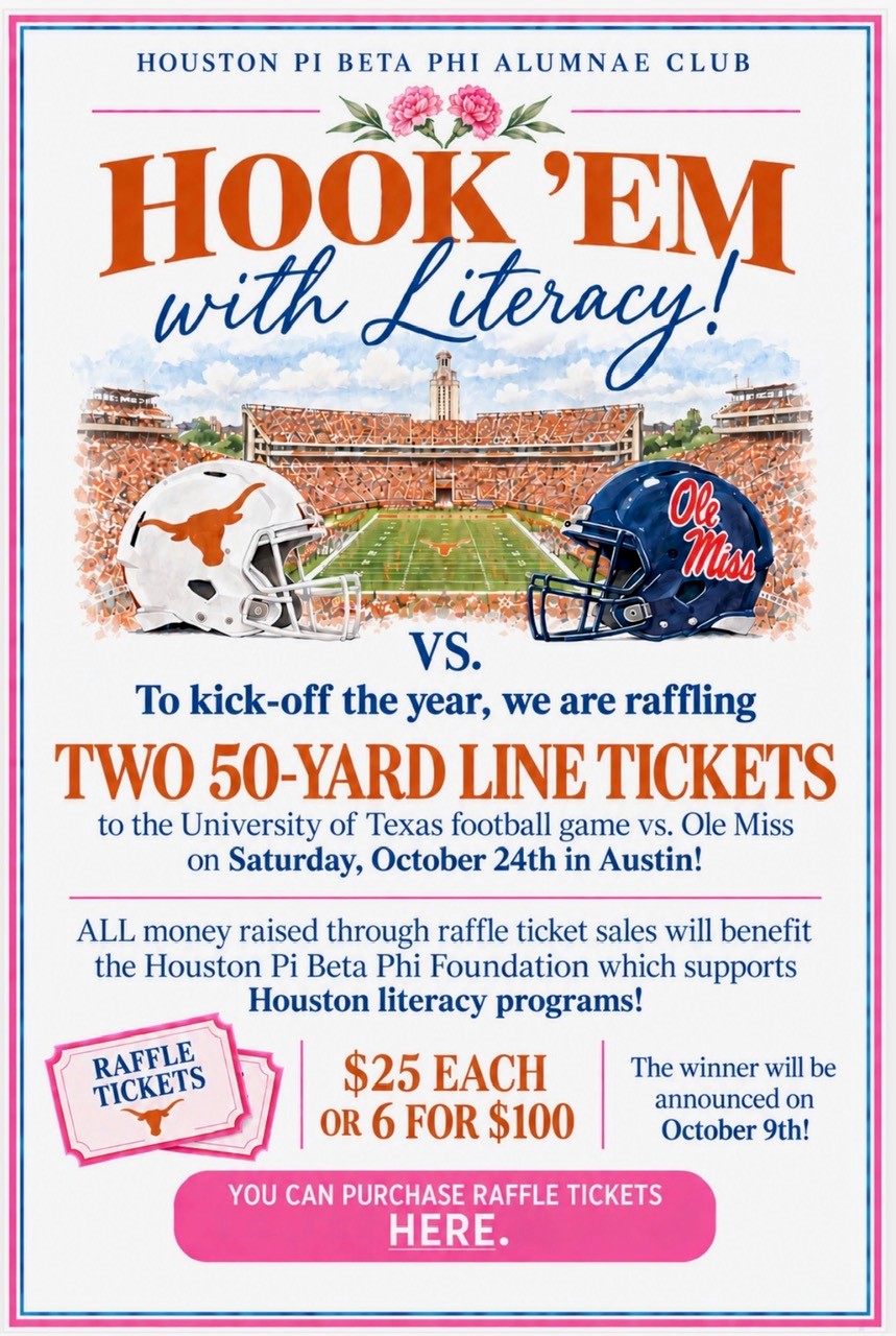 Hook ’Em with Literacy. To kick off the year, we are raffling two 50-yard-line tickets to the University of Texas football game vs. Ole Miss on Satudray, October 24, in Austin. All money raised through raffle ticket sales will benefit Houston Pi BEta Phi Foundation, which supports Houston literacy programs! $25 each or six for $100. Click to purchase.